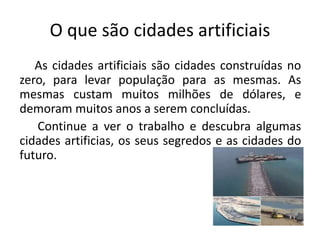 O que são cidades artificiais
As cidades artificiais são cidades construídas no
zero, para levar população para as mesmas. As
mesmas custam muitos milhões de dólares, e
demoram muitos anos a serem concluídas.
Continue a ver o trabalho e descubra algumas
cidades artificias, os seus segredos e as cidades do
futuro.