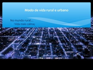 ∗No mundo rural…
∗ Vida mais calma;
∗ sem problemas de trânsito;
∗ Por vezes com costumes comunitários e de entreajuda;
∗ Atividades ligadas à terra (agricultura criação de gado);
∗ Em algumas áreas utiliza-se um processo de troca direta
de produtos;
∗ Nas áreas mais desenvolvidas, devido ao
envelhecimento da população muitas ladeias estão
abandonadas ( o que originou o aparecimento de
programas que procuram recuperar as aldeias, como
forma de preservação do património cultural)
Modo de vida rural e urbano
 