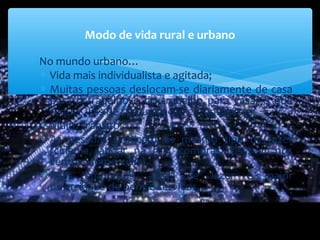 ∗ No mundo urbano…
∗ Vida mais individualista e agitada;
∗ Muitas pessoas deslocam-se diariamente de casa
para o trabalho e do trabalho para casa, o que
requer vias de comunicação e transportes;
∗ Muito trânsito;
∗ As pessoas praticam os mesmo tipo de lazer
(cinema, andar na rua, compras, passear nos
centros comerciais)
∗ Mais empregos, áreas de lazer e maior
diversidade de bens e serviços.
Modo de vida rural e urbano
 