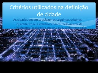 ∗ As cidades devem satisfazer os seguintes critérios:
∗ Quantitativo ou estatístico: concentração mínima de
habitantes (oscila entre 200 a 50 000, conforme o país);
∗ Qualitativo: elevada densidade populacional; presença
de mobiliário urbano, espaços públicos, ruas e
quarteirões e alguns espaços verdes;
∗ Socioeconómico: sede de uma administração local;
atividades económicas do setor secundário indústria e
do setor terciário; diversidade de funções (comercial,
industrial, política, religiosa, turística…).
Critérios utilizados na definição
de cidade
 