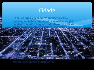 ∗ Há países que exigem outras características…
∗ Índia – 5000 habitantes, densidade mínima de 386
hab/km², mais de três quartos de ativos masculinos
empregados no setor secundário e terciário e
características urbanas acentuadas
∗ França – 2 000 habitantes residentes
∗ Áustria - 5 000 habitantes
∗ Islândia – 300 habitantes
∗ Suécia – 200 pessoas
∗ Grécia – 10 000 habitantes…
∗ Curiosidade – A cidade de Hum, na Croácia, é a menor do
Mundo, com apenas 23 habitantes
Cidade
 