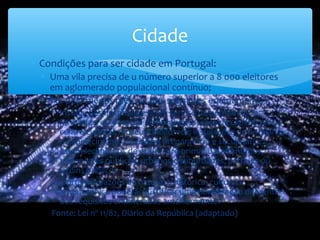 ∗ Condições para ser cidade em Portugal:
∗ Uma vila precisa de u número superior a 8 000 eleitores
em aglomerado populacional contínuo;
∗ Ter pelo menos metade dos seguintes equipamentos:
∗ Instalações hospitalares com serviço de permanência;
farmácias; corporação de bombeiros; casa de espetáculos e
centro cultural; museu e biblioteca; instalações de hotelaria;
estabelecimento de ensino preparatório e secundário;
estabelecimentos de ensino pré-primário e infantários;
transportes públicos, urbanos e suburbanos; parques ou
jardins públicos.
Importantes razões de natureza histórica, cultural e
arquitetónica poderão justificar uma ponderação diferente
dos requisitos enumerados anteriormente.
Fonte: Lei nº 11/82, Diário da República (adaptado)
Cidade
 
