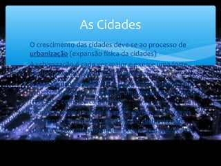 ∗ O crescimento das cidades deve-se ao processo de
urbanização (expansão física da cidades)
∗ A urbanização é cada vez maior e exerce uma forte
influência sobre o espaço circundante;
∗ A taxa de urbanização é a relação entre a população
urbana e a população total de uma determinada área.
(Pág. 91 – como calcular a TU)
∗ O controlo que a cidade exerce sobre as áreas rurais
provocou o fenómeno denominado rurbanização
(desenvolvimento das aldeias próximas das grandes
cidades)
As Cidades
 