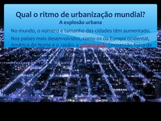 ∗ No mundo, o número e tamanho das cidades têm aumentado.
∗ Nos países mais desenvolvidos, como os da Europa ocidental,
América do Norte e o Japão, a urbanização (expansão física da
cidade) processa-se, hoje, a ritmo moderado, encontrando-se a
rede urbana desenvolvida de forma a evitar a concentração de
população num único centro urbano.
∗ A urbanização exerce uma forte influência sobre o espaço
circundante.
∗ Existem cidades que concentram um elevado número de
habitantes como é o caso de Nova Iorque, Londres ou Paris.
(pág. 92)
Qual o ritmo de urbanização mundial?
A explosão urbana
 