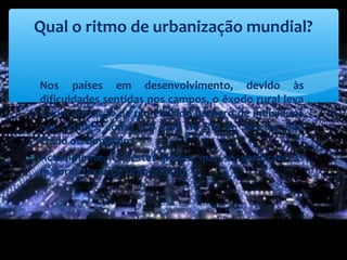 ∗
Nos países em desenvolvimento, devido às
dificuldades sentidas nos campos, o êxodo rural leva
à concentração de um elevado número de indivíduos
nas cidades, como é o caso do Rio de Janeiro, São
Paulo ou Bombaim.
∗ Actualmente, é nestes países que se verificam as
maiores taxas de urbanização
Qual o ritmo de urbanização mundial?
 