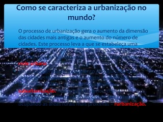 ∗ O processo de urbanização gera o aumento da dimensão
das cidades mais antigas e o aumento do número de
cidades. Este processo leva a que se estabeleça uma
organização em função do tamanho, da centralidade e
da inter-relação funcional das cidades, designada por
rede urbana.
∗ Em consequência do crescimento populacional das
cidades verifica-se, numa fase inicial, a expansão dos
limites das cidades, ocupando os subúrbios –
suburbanização. Numa fase posterior, com a
continuação do crescimento da cidade, esta estende-se,
ocupando as áreas rurais mais próximas – rurbanização.
Como se caracteriza a urbanização no
mundo?
 