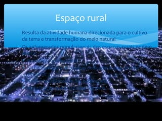 Espaço rural
∗ Resulta da atividade humana direcionada para o cultivo
da terra e transformação do meio natural
∗ Os aglomerados populacionais dos espaços rurais podem
diferir:
∗ No espaço que ocupam;
∗ Na percentagem de pessoas dedicadas à agricultura e
pecuária;
∗ Na forma e disposição das habitações;
∗ Na utilização que é dada aos terrenos.
 