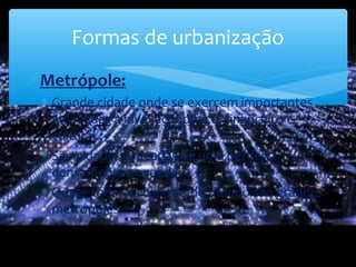 ∗Metrópole:
∗ Grande cidade onde se exercem importantes
atividades a nível económico, financeiro e
cultural.;
∗ São cidades rodeadas de uma periferia
densamente povoada;
∗ Quase todas as capitais do mundo são grandes
metrópoles.
Formas de urbanização
 