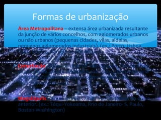 ∗ Área Metropolitana – extensa área urbanizada resultante
da junção de vários concelhos, com aglomerados urbanos
ou não urbanos (pequenas cidades, vilas, aldeias,
pequenos aglomerados industriais). (ex.: Porto, Lisboa,
Paris, Madrid, Barcelona, Londres…)
∗ Conurbação – Quando duas ou mais cidades, devido à sua
expansão, se juntam pelos seus subúrbios, formando uma
área urbanizada contínua. (ex.: Amesterdão-Haia;
Manchester-Liverpool…)
∗ Megalópolis – áreas urbanas ainda mais extensas do que a
anterior. (ex.: Tóqui-Yokoama, Rrio de Janeiro- S. Paulo,
Boston-Washington)
Formas de urbanização
 