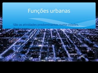 ∗ São as atividades predominantes numa cidades.
Podem ser:
∗ Residencial
∗ Industrial
∗ Cultural
∗ Recreio e turismo
∗ Política e administrativa
∗ Defesa
Funções urbanas
 
