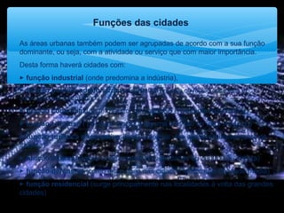 Funções das cidades
As áreas urbanas também podem ser agrupadas de acordo com a sua função
dominante, ou seja, com a atividade ou serviço que com maior importância.
Desta forma haverá cidades com:
 função industrial (onde predomina a indústria),
 função político-administrativa (capital de um país ou região onde está a
autoridade administrativa),
 função comercial (onde o sector do comércio é bastante expressivo),
 função religiosa ( por estar ligada a alguma tradição ou valor religioso)
 função turística e recreativa (localidade que vive quase exclusivamente do
turismo)
 função cultural (locais onde existam universidades ou centros de cultura)
 função defensiva (como era o caso das cidades fortificadas da idade média)
 função residencial (surge principalmente nas localidades à volta das grandes
cidades)
 