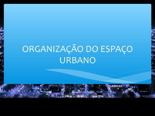 ORGANIZAÇÃO DO ESPAÇO
URBANO
 
