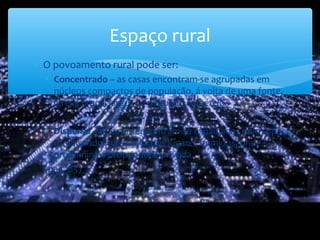 Espaço rural
∗ O povoamento rural pode ser:
∗ Concentrado – as casas encontram-se agrupadas em
núcleos compactos de população, á volta de uma fonte,
igreja, praça, largo, ou pequeno comércio.
∗ Disperso – as casas encontram-se espalhadas pelo espaço
rural, sendo mais típica dos lugares húmidos, onde
predomina a propriedade privada.
(pág. 85)
 