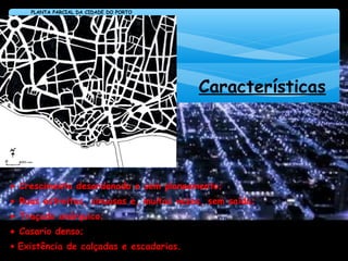 Características
• Crescimento desordenado e sem planeamento;
• Ruas estreitas, sinuosas e, muitas vezes, sem saída;
• Traçado anárquico;
• Casario denso;
• Existência de calçadas e escadarias.
PLANTA PARCIAL DA CIDADE DO PORTO
FONTE: www.iceis.org
 