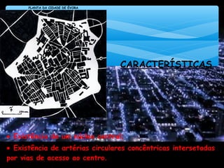 CARACTERÍSTICAS
• Existência de um núcleo central;
• Existência de artérias circulares concêntricas intersetadas
por vias de acesso ao centro.
FONTE: SALGUEIRO, T. (1992); A Cidade em Portugal; Lisboa: Edições Afrontamento.
PLANTA DA CIDADE DE ÉVORA
 