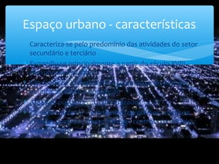Espaço urbano - características
∗ Caracteriza-se pelo predomínio das atividades do setor
secundário e terciário
∗ Expandiu-se principalmente a partir do século XVIII
(Revolução Industrial)
∗ São focos de investimento económico e de decisão
política, atraindo a população
∗ Áreas de povoamento concentrado
∗ Paisagem própria – predomínio de prédios coletivos,
grandes avenidas, muito tráfego, centros comerciais,
alguns jardins.
 