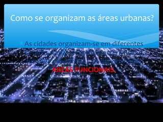 ∗ As cidades organizam-se em diferentes
setores, cada um com características e
funções específicas – as denominadas
ÁREAS FUNCIONAIS.
Como se organizam as áreas urbanas?
 