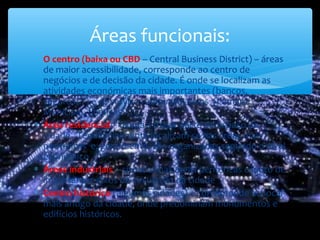 ∗ O centro (baixa ou CBD – Central Business District) – áreas
de maior acessibilidade, corresponde ao centro de
negócios e de decisão da cidade. É onde se localizam as
atividades económicas mais importantes (bancos,
seguros…) e os serviços administrativos (Câmara
Municipal, finanças …)
∗ Área residencial - ocupa a maior parte do espaço da
cidade. Tendencialmente localizam-se nas áreas mais
periféricas e, geralmente, são organizadas segundo o nível
económico
∗ Áreas industriais – situadas nas áreas periféricas e junto de
importantes eixos de circulação da cidade
∗ Centro histórico (algumas cidades) – corresponde ao local
mais antigo da cidade, onde predominam monumentos e
edifícios históricos.
Áreas funcionais:
 