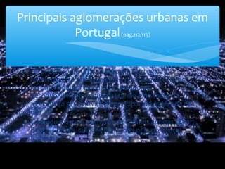 ∗ - O processo de urbanização em Portugal foi
relativamente tardio, quando comparado com os
restantes países da Europa (devido ao
desenvolvimento industrial tardio e ao facto da
agricultura ser a atividade principal até à década de
60)
∗ Contudo existem vestígios de cidades antigas (Évora,
Braga, Chaves, cidades marcadas pela presença
romana)
Principais aglomerações urbanas em
Portugal(pag.112/113)
 