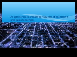 ∗ As aglomerações urbanas portuguesas obedeceram a
uma dupla tendência:
∗ Por motivos de defesa - a implantação de cidades em
pontos elevados e depois no litoral e na região
fronteiriça;
∗ Devido a fatores físicos e humanos diversos (recursos
naturais, acessibilidade, desenvolvimento industrial) –
deu-se uma concentração elevada de centros urbanos
numa faixa entre Braga e Setúbal.
∗
 