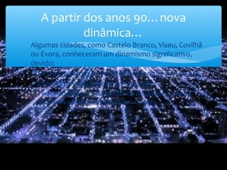 ∗ Algumas cidades, como Castelo Branco, Viseu, Covilhã
ou Évora, conheceram um dinamismo significativo,
devido:
∗ Desenvolvimento da rede rodoviária no interior do país
∗ Dinamismo económico de certas regiões
∗ Fixação de jovens pela existência de Universidades e
institutos politécnicos em certas cidades.
A partir dos anos 90…nova
dinâmica…
 