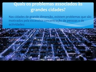 ∗ Nas cidades de grande dimensão, existem problemas que são
motivados pela excessiva concentração de pessoas e de
actividades:
∗ a produção de grandes quantidades de resíduos urbanos –
lixos e esgotos domésticos e industriais;
∗ a intensa circulação de transportes rodoviários e o
congestionamento do trânsito, que obrigam a perdas de
tempo e originam doenças do sistema nervoso;
∗ o aparecimento de áreas da cidade ou de grupos associados
a situações de pobreza e de criminalidade;
Quais os problemas associados às
grandes cidades?
 