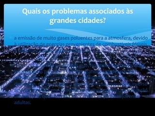 ∗ a emissão de muito gases poluentes para a atmosfera, devido
à utilização de energias provenientes de combustíveis fósseis
– petróleo, carvão e gás natural.
∗ São estes e outros problemas que, nos países desenvolvidos,
levam muitas pessoas a sair das grandes cidades para se
instalar nas suas periferias ou em cidades de menor
dimensão, dando origem a um movimento migratório inverso
ao êxodo rural e provocando o envelhecimento da população
urbana, pois quem sai são, sobretudo, as pessoas jovens e
adultas.
Quais os problemas associados às
grandes cidades?
 