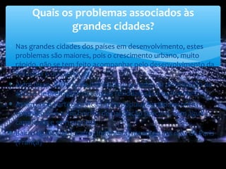 ∗ Nas grandes cidades dos países em desenvolvimento, estes
problemas são maiores, pois o crescimento urbano, muito
rápido, não se tem feito acompanhar pelo desenvolvimento da
indústria e dos serviços.
∗ Além disso, a oferta de habitação e as redes de distribuição de
água e de drenagem das águas residuais são insuficientes.
∗ Assim, uma parte significativa da população não encontra
emprego e vive em bairros de habitação precária, sem água
canalizada e sem esgotos.
∗ Bairro de lata de Jacarta (Indonésia) mendigo nas ruas de Paris
(França)
Quais os problemas associados às
grandes cidades?
 