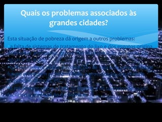 Esta situação de pobreza dá origem a outros problemas:
∗a falta de sistemas de tratamento do lixo e dos esgotos origina
problemas ambientais graves, devido à poluição dos solos, das
águas e do ar;
∗o desemprego, a falta de condições de vida e de perspetivas de
futuro estimulam a criminalidade, a prostituição, o tráfico de
droga e de crianças, etc.;
∗a má alimentação e a falta de higiene e de cuidados de saúde
facilitam a propagação de doenças.
Quais os problemas associados às
grandes cidades?
 