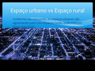 Espaço urbano vs Espaço rural
∗ Conforme vão crescendo, os espaços urbanos vão
aglutinando parte dos espaços rurais, onde crescem
áreas industriais;
∗ O espaço urbano e espaço rural interagem
continuamente:
∗ O espaço urbano precisa de ser abastecido daquilo que não
produz, que pode vir de outras cidades ou do campo
(alimentos frescos, matérias-primas…)
∗ As cidades fornecem à cidade produtos industriais, serviços,
transportes e mão-de-obra qualificada)
 