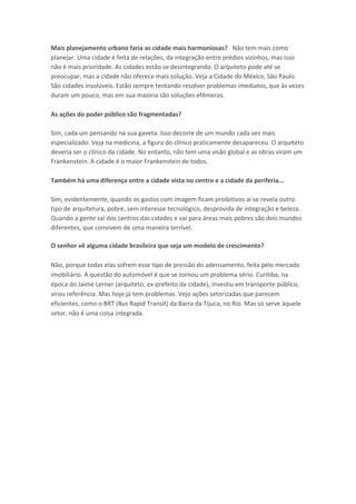 Mais planejamento urbano faria as cidade mais harmoniosas? Não tem mais como
planejar. Uma cidade é feita de relações, da integração entre prédios vizinhos, mas isso
não é mais prioridade. As cidades estão se desintegrando. O arquiteto pode até se
preocupar, mas a cidade não oferece mais solução. Veja a Cidade do México, São Paulo.
São cidades insolúveis. Estão sempre tentando resolver problemas imediatos, que às vezes
duram um pouco, mas em sua maioria são soluções efêmeras.
As ações do poder público são fragmentadas?
Sim, cada um pensando na sua gaveta. Isso decorre de um mundo cada vez mais
especializado. Veja na medicina, a figura do clínico praticamente desapareceu. O arquiteto
deveria ser o clínico da cidade. No entanto, não tem uma visão global e as obras viram um
Frankenstein. A cidade é o maior Frankenstein de todos.
Também há uma diferença entre a cidade vista no centro e a cidade da periferia...
Sim, evidentemente, quando os gastos com imagem ficam proibitivos aí se revela outro
tipo de arquitetura, pobre, sem interesse tecnológico, desprovida de integração e beleza.
Quando a gente sai dos centros das cidades e vai para áreas mais pobres são dois mundos
diferentes, que convivem de uma maneira terrível.
O senhor vê alguma cidade brasileira que seja um modelo de crescimento?
Não, porque todas elas sofrem esse tipo de pressão do adensamento, feita pelo mercado
imobiliário. A questão do automóvel é que se tornou um problema sério. Curitiba, na
época do Jaime Lerner (arquiteto, ex-prefeito da cidade), investiu em transporte público,
virou referência. Mas hoje já tem problemas. Vejo ações setorizadas que parecem
eficientes, como o BRT (Bus Rapid Transit) da Barra da Tijuca, no Rio. Mas só serve àquele
setor, não é uma coisa integrada.
 