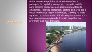 Muita natureza e prédios históricos compõem a
paisagem da capital amazonense, ponto de partida
para passeios ecológicos que apresentam a floresta
amazônica. Parques ecológicos, passeio de barco ate o
encontro dos rios negros e Solimões, trekking na mata
agradam os turistas mais radicais, enquanto museus e o
teatro Amazonas cuidam da diversão daqueles que
preferem algo mais tranquilo.
 
