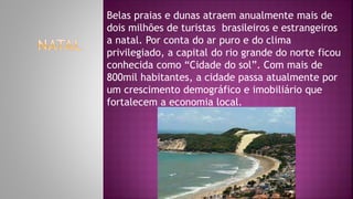 Belas praias e dunas atraem anualmente mais de
dois milhões de turistas brasileiros e estrangeiros
a natal. Por conta do ar puro e do clima
privilegiado, a capital do rio grande do norte ficou
conhecida como “Cidade do sol”. Com mais de
800mil habitantes, a cidade passa atualmente por
um crescimento demográfico e imobiliário que
fortalecem a economia local.
 