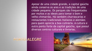 Apesar de uma cidade grande, a capital gaúcha
ainda conserva os ares e as tradições de uma
cidade pequena. Os parques são frequentados
por muitos e as ideais para tomar o bom e
velho chimarrão. Há também churrascarias e
restaurantes tradicionais Italianos e alemães
para quem aprecia a boa culinária. A cultura e
outro ponto forte da capital gaúcha, que possui
diversos centros culturais e livrarias.
 