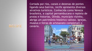 Cortada por rios, canais e dezenas de pontes
ligando seus bairros, recife apresenta diversos
atrativos turísticos. Conhecida como Veneza
brasileira, a capital pernambucana e repleta de
praias e historias. Olinda, município vizinho,
abriga um patrimônio histórico valioso. Igrejas,
museus e feiras de artesanato completam o
cenário.
 