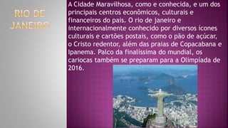 A Cidade Maravilhosa, como e conhecida, e um dos
principais centros econômicos, culturais e
financeiros do pais. O rio de janeiro e
internacionalmente conhecido por diversos ícones
culturais e cartões postais, como o pão de açúcar,
o Cristo redentor, além das praias de Copacabana e
Ipanema. Palco da finalíssima do mundial, os
cariocas também se preparam para a Olimpíada de
2016.
 