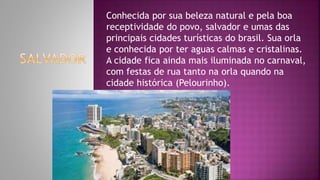 Conhecida por sua beleza natural e pela boa
receptividade do povo, salvador e umas das
principais cidades turísticas do brasil. Sua orla
e conhecida por ter aguas calmas e cristalinas.
A cidade fica ainda mais iluminada no carnaval,
com festas de rua tanto na orla quando na
cidade histórica (Pelourinho).
 