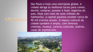 São Paulo e hoje uma metrópole global. A
cidade abriga os melhores locais para comer,
dormir, comprar, passear e fazer negócios do
pais. Hoje com mais de onze milhões de
habitantes, a capital paulista receber cerca de
90 mil eventos anuais. O espaço cultural da
cidade também é amplo, com diversos
cinemas, museus, centros culturais, teatros,
casas de espetáculos.
 