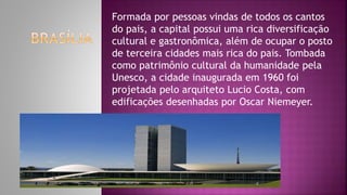 Formada por pessoas vindas de todos os cantos
do pais, a capital possui uma rica diversificação
cultural e gastronômica, além de ocupar o posto
de terceira cidades mais rica do pais. Tombada
como patrimônio cultural da humanidade pela
Unesco, a cidade inaugurada em 1960 foi
projetada pelo arquiteto Lucio Costa, com
edificações desenhadas por Oscar Niemeyer.
 