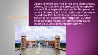 Cidade no brasil que mais prima pelo planejamento
urbano, Curitiba tem boa estrutura de transportes
e acessibilidade garantida, o que facilita percorrer
em um dia suas principais atrações, como o parque
da pedreira Paul Leminski e a Opera do Arame.
Apesar de seu crescimento vertiginoso, a cidade
ainda consegue manter-se relativamente calma
graças ao sistema de transporte coletivo.
 