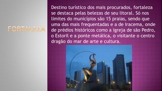 Destino turístico dos mais procurados, fortaleza
se destaca pelas belezas de seu litoral. Só nos
limites do municípios são 15 praias, sendo que
uma das mais frequentadas e a de Iracema, onde
de prédios históricos como a igreja de são Pedro,
o Estoril e a ponte metálica, o visitante o centro
dragão do mar de arte e cultura.
 