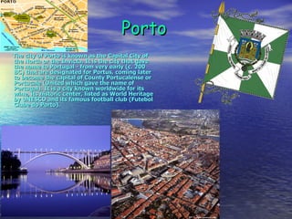 Porto The city of Porto is known as the Capital City of the North or the Invicta. It is the city that gave the name to Portugal - from very early (c. 200 BC) that are designated for Portus, coming later to become the capital of County Portucalense or Portucale (United which gave the name of Portugal). It is a city known worldwide for its wine, its historic center, listed as World Heritage by UNESCO and its famous football club (Futebol Clube do Porto). 