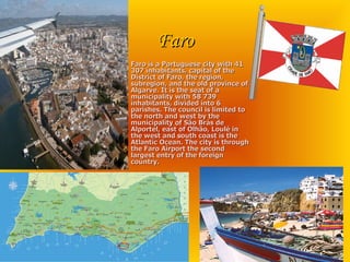 Faro Faro is a Portuguese city with 41 307 inhabitants, capital of the District of Faro, the region, subregion, and the old province of Algarve. It is the seat of a municipality with 58 739 inhabitants, divided into 6 parishes. The council is limited to the north and west by the municipality of São Brás de Alportel, east of Olhão, Loulé in the west and south coast is the Atlantic Ocean. The city is through the Faro Airport the second largest entry of the foreign country. 