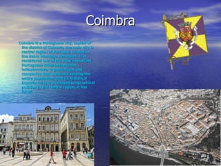 Coimbra Coimbra is a Portuguese city, capital of the district of Coimbra, the main city in central region of Portugal, located in the Baixo Mondego subregion. It is considered one of the most important Portuguese cities because the infrastructure, organizations and companies that owns and serving the entire population, that its historical importance and privileged geographical position in the central region, it has focus. 
