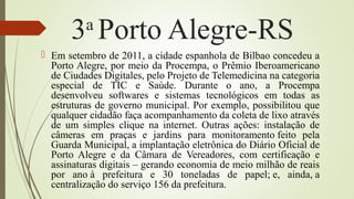 3a
Porto Alegre-RS
 Em setembro de 2011, a cidade espanhola de Bilbao concedeu a
Porto Alegre, por meio da Procempa, o Prêmio Iberoamericano
de Ciudades Digitales, pelo Projeto de Telemedicina na categoria
especial de TIC e Saúde. Durante o ano, a Procempa
desenvolveu softwares e sistemas tecnológicos em todas as
estruturas de governo municipal. Por exemplo, possibilitou que
qualquer cidadão faça acompanhamento da coleta de lixo através
de um simples clique na internet. Outras ações: instalação de
câmeras em praças e jardins para monitoramento feito pela
Guarda Municipal, a implantação eletrônica do Diário Oficial de
Porto Alegre e da Câmara de Vereadores, com certificação e
assinaturas digitais – gerando economia de meio milhão de reais
por ano à prefeitura e 30 toneladas de papel; e, ainda, a
centralização do serviço 156 da prefeitura.
 