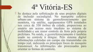 4ª Vitória-ES
 Se destaca pela sofisticação de seus projetos digitais
de inclusão sociodigital. No transporte coletivo
urbano um sistema de georreferenciamento que
monitora, via satélite, equipamentos GPS instalados
nos cerca de 350 ônibus da cidade, proporciona ao
usuário um acesso mais imediato ao sistema de
mobilidade e um maior controle da frota pela própria
prefeitura. Na saúde, o georreferenciamento é também
usado no controle à dengue. Pelo sistema digital
informações coletadas em campo são transmitidas em
tempo real, indicando os principais focos do mosquito
transmissor. As informações são processadas para
orientar as formas de controle.
 