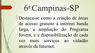 6a
Campinas-SP
 Destaca-se como a criação de áreas
de acesso gratuito à internet banda
larga, a ampliação do Programa
Jovem, e a disponibilização de cada
vez mais serviços ao cidadão
através da Internet.
 