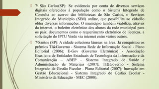  7a
São Carlos(SP): Se evidencia por conta de diversos serviços
digitais oferecidos à população como o Sistema Integrado de
Consulta ao acervo das bibliotecas de São Carlos, o Serviços
Integrado do Município (SIM) online, que possibilita ao cidadão
obter diversas informações. O município também viabiliza, através
da internet, o boletim eletrônico dos alunos da rede municipal para
os pais; documentos como o requerimento eletrônico de licenças, a
solicitação do IPTU Verde via internet entre vários outros.
 7a
Santos (SP): A cidade coleciona láureas na área. Já conquistou os
prêmios TI&Governo - Sistema Rede de Informação Social - Plano
Editorial (2006); E-Gov (Governo Eletrônico) - Associação
Brasileira de Entidades Estaduais de Tecnologia da Informação e da
Comunicação – ABEP – Sistema Integrado de Saúde e
Administração de Materiais (2007); TI&Governo - Sistema
Integrado de Gestão Escolar - Plano Editorial (2007); Inovação em
Gestão Educacional - Sistema Integrado de Gestão Escolar -
Ministério da Educação - MEC (2008).
 
