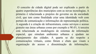 O conceito de cidade digital pode ser explicado a partir de
quatro experiências dos municípios com as novas tecnologias. A
primeira é relacionada a projetos do governo ou da sociedade
civil, que tem como finalidade criar uma identidade web com
portais de comunicação e informações de representação política.
A segunda é a criação de infraestrutura, como serviços e acesso
gratuito nas áreas urbanas como por exemplo o Wi-Fi. A terceira
está relacionada as modelagens de sistemas de informação
espacial, que simulam ambientes urbanos e ajudam no
planejamento das cidades. A quarta se diz respeito a
comunicações virtuais, como fórum e chats que visam a
organização do acesso e disseminação de informações.
 