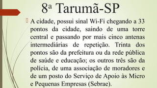 8a
Tarumã-SP
 A cidade, possui sinal Wi-Fi chegando a 33
pontos da cidade, saindo de uma torre
central e passando por mais cinco antenas
intermediárias de repetição. Trinta dos
pontos são da prefeitura ou da rede pública
de saúde e educação; os outros três são da
polícia, de uma associação de moradores e
de um posto do Serviço de Apoio às Micro
e Pequenas Empresas (Sebrae).
 